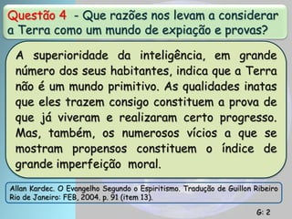 Questão 4 - Que razões nos levam a considerar
a Terra como um mundo de expiação e provas?
A superioridade da inteligência, em grande
número dos seus habitantes, indica que a Terra
não é um mundo primitivo. As qualidades inatas
que eles trazem consigo constituem a prova de
que já viveram e realizaram certo progresso.
Mas, também, os numerosos vícios a que se
mostram propensos constituem o índice de
grande imperfeição moral.
Allan Kardec. O Evangelho Segundo o Espiritismo. Tradução de Guillon Ribeiro
Rio de Janeiro: FEB, 2004. p. 91 (item 13).
G: 2
 
