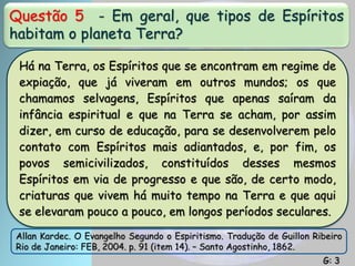 Questão 5 - Em geral, que tipos de Espíritos
habitam o planeta Terra?
Há na Terra, os Espíritos que se encontram em regime de
expiação, que já viveram em outros mundos; os que
chamamos selvagens, Espíritos que apenas saíram da
infância espiritual e que na Terra se acham, por assim
dizer, em curso de educação, para se desenvolverem pelo
contato com Espíritos mais adiantados, e, por fim, os
povos semicivilizados, constituídos desses mesmos
Espíritos em via de progresso e que são, de certo modo,
criaturas que vivem há muito tempo na Terra e que aqui
se elevaram pouco a pouco, em longos períodos seculares.
Allan Kardec. O Evangelho Segundo o Espiritismo. Tradução de Guillon Ribeiro
Rio de Janeiro: FEB, 2004. p. 91 (item 14). – Santo Agostinho, 1862.
G: 3
 