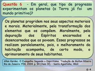 Questão 6 - Em geral, que tipo de progresso
experimentam os planetas (a Terra já foi um
mundo primitivo)?
Os planetas progridem nos seus aspectos materiais
e morais. Materialmente, pela transformação dos
elementos que os compõem. Moralmente, pela
depuração dos Espíritos encarnados e
desencarnados que os povoam. Esses progressos se
realizam paralelamente, pois, o melhoramento da
habitação acompanha, de certo modo, o
aprimoramento de seus habitantes.
Allan Kardec. O Evangelho Segundo o Espiritismo. Tradução de Guillon Ribeiro
Rio de Janeiro: FEB, 2004. p. 94 (item 19). – Santo Agostinho, 1862.
G: 4
 
