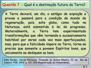 Questão 7 - Qual é a destinação futura da Terra?
A Terra deixará, um dia, o estágio de expiação e
provas e passará para a condição de mundo de
regeneração, pois, este globo, como tudo na
Natureza, está submetido à lei do progresso.
Materialmente, a Terra tem experimentado
transformações que vêm tornando-a sucessivamente
habitável por seres cada vez mais aperfeiçoados,
mas, para que a felicidade impere na Terra, torna-se
preciso que somente a povoem Espíritos bons, que
unicamente se dediquem ao bem.
Allan Kardec. Obras Póstumas. Tradução de Guillon Ribeiro. 31. ed. Rio de
Janeiro: FEB, 2002. p. 321-328 (Regeneração da Humanidade).
G: 1
 
