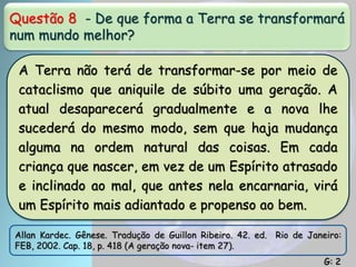 Questão 8 - De que forma a Terra se transformará
num mundo melhor?
A Terra não terá de transformar-se por meio de
cataclismo que aniquile de súbito uma geração. A
atual desaparecerá gradualmente e a nova lhe
sucederá do mesmo modo, sem que haja mudança
alguma na ordem natural das coisas. Em cada
criança que nascer, em vez de um Espírito atrasado
e inclinado ao mal, que antes nela encarnaria, virá
um Espírito mais adiantado e propenso ao bem.
Allan Kardec. Gênese. Tradução de Guillon Ribeiro. 42. ed. Rio de Janeiro:
FEB, 2002. Cap. 18, p. 418 (A geração nova- item 27).
G: 2
 