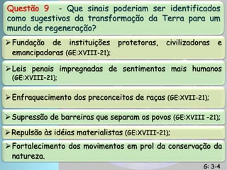 Questão 9 - Que sinais poderiam ser identificados
como sugestivos da transformação da Terra para um
mundo de regeneração?
Fundação de instituições protetoras, civilizadoras e
emancipadoras (GE:XVIII-21);
Leis penais impregnadas de sentimentos mais humanos
(GE:XVIII–21);
Enfraquecimento dos preconceitos de raças (GE:XVII-21);
Supressão de barreiras que separam os povos (GE:XVIII –21);
Repulsão às idéias materialistas (GE:XVIII–21);
Fortalecimento dos movimentos em prol da conservação da
natureza.
G: 3-4
 