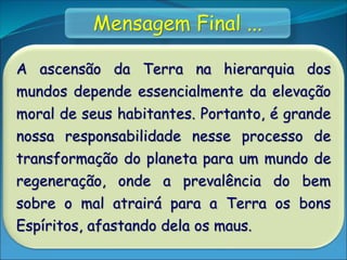 A ascensão da Terra na hierarquia dos
mundos depende essencialmente da elevação
moral de seus habitantes. Portanto, é grande
nossa responsabilidade nesse processo de
transformação do planeta para um mundo de
regeneração, onde a prevalência do bem
sobre o mal atrairá para a Terra os bons
Espíritos, afastando dela os maus.
Mensagem Final ...
 