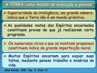 A TERRA como mundo de expiação e provas
 Superioridade da inteligência, em grande número,
indica que a Terra não é um mundo primitivo.
 Os numerosos vícios a que se mostram propensos
constituem índice de grande imperfeição moral.
 Muitos Espíritos encarnam para expiar suas
faltas, mediante penoso trabalho e misérias da
vida.
Allan Kardec. ESE. Cap. 3, Item 13
 As qualidades inatas dos Espíritos encarnados
constituem provas de que já realizaram certo
progresso.
 