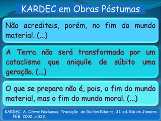 A Terra não será transformada por um
cataclismo que aniquile de súbito uma
geração. (...)
Não acrediteis, porém, no fim do mundo
material. (...)
O que se prepara não é, pois, o fim do mundo
material, mas o fim do mundo moral. (...)
KARDEC em Obras Póstumas
KARDEC, A. Obras Póstumas. Tradução de Guillon Ribeiro, 31. ed. Rio de Janeiro:
FEB, 2002. p.322.
 