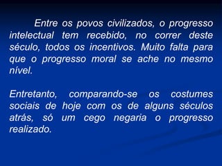 Entre os povos civilizados, o progresso
intelectual tem recebido, no correr deste
século, todos os incentivos. Muito falta para
que o progresso moral se ache no mesmo
nível.
Entretanto, comparando-se os costumes
sociais de hoje com os de alguns séculos
atrás, só um cego negaria o progresso
realizado.
 