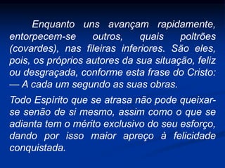 Enquanto uns avançam rapidamente,
entorpecem-se outros, quais poltrões
(covardes), nas fileiras inferiores. São eles,
pois, os próprios autores da sua situação, feliz
ou desgraçada, conforme esta frase do Cristo:
— A cada um segundo as suas obras.
Todo Espírito que se atrasa não pode queixar-
se senão de si mesmo, assim como o que se
adianta tem o mérito exclusivo do seu esforço,
dando por isso maior apreço à felicidade
conquistada.
 