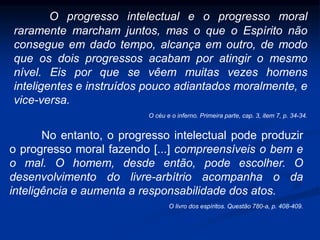 O progresso intelectual e o progresso moral
raramente marcham juntos, mas o que o Espírito não
consegue em dado tempo, alcança em outro, de modo
que os dois progressos acabam por atingir o mesmo
nível. Eis por que se vêem muitas vezes homens
inteligentes e instruídos pouco adiantados moralmente, e
vice-versa.
O céu e o inferno. Primeira parte, cap. 3, item 7, p. 34-34.
No entanto, o progresso intelectual pode produzir
o progresso moral fazendo [...] compreensíveis o bem e
o mal. O homem, desde então, pode escolher. O
desenvolvimento do livre-arbítrio acompanha o da
inteligência e aumenta a responsabilidade dos atos.
O livro dos espíritos. Questão 780-a, p. 408-409.
 