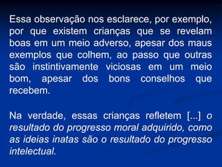 Essa observação nos esclarece, por exemplo,
por que existem crianças que se revelam
boas em um meio adverso, apesar dos maus
exemplos que colhem, ao passo que outras
são instintivamente viciosas em um meio
bom, apesar dos bons conselhos que
recebem.
Na verdade, essas crianças refletem [...] o
resultado do progresso moral adquirido, como
as ideias inatas são o resultado do progresso
intelectual.
 