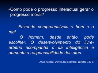 Fazendo compreensíveis o bem e o
mal.
O homem, desde então, pode
escolher. O desenvolvimento do livre-
arbítrio acompanha o da inteligência e
aumenta a responsabilidade dos atos.
Allan Kardec: O livro dos espíritos, questão 780-a.
•Como pode o progresso intelectual gerar o
progresso moral?
 
