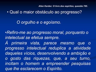 • Qual o maior obstáculo ao progresso?
O orgulho e o egoísmo.
Allan Kardec: O livro dos espíritos, questão 785.
•Refiro-me ao progresso moral, porquanto o
intelectual se efetua sempre.
À primeira vista, parece mesmo que o
progresso intelectual reduplica a atividade
daqueles vícios, desenvolvendo a ambição e
o gosto das riquezas, que, a seu turno,
incitam o homem a empreender pesquisas
que lhe esclarecem o Espírito.
 