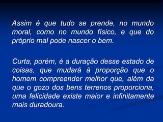 Assim é que tudo se prende, no mundo
moral, como no mundo físico, e que do
próprio mal pode nascer o bem.
Curta, porém, é a duração desse estado de
coisas, que mudará à proporção que o
homem compreender melhor que, além da
que o gozo dos bens terrenos proporciona,
uma felicidade existe maior e infinitamente
mais duradoura.
 