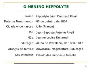 O MENINO HIPPOLYTENome:Hippolyte Léon Denizard RivailData de Nascimento:03 de outubro de 1804Cidade onde nasceu:Lião (França)Pai:Jean-Baptiste Antoine Rivail Jeanne Louise Duhamel Mãe:Aluno de Pestalozzi, de 1808-1817 Educação:Advocacia, Magistratura, EducaçãoAtuação da família:Seu interesse:Estudo das ciências e filosofia13