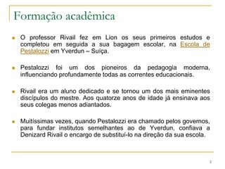 Formação acadêmicaO professor Rivail fez em Lion os seus primeiros estudos e completou em seguida a sua bagagem escolar, na Escola de Pestalozzi em Yverdun – Suíça.Pestalozzi foi um dos pioneiros da pedagogia moderna, influenciando profundamente todas as correntes educacionais.Rivail era um aluno dedicado e se tornou um dos mais eminentes discípulos do mestre. Aos quatorze anos de idade já ensinava aos seus colegas menos adiantados.Muitíssimas vezes, quando Pestalozzi era chamado pelos governos, para fundar institutos semelhantes ao de Yverdun, confiava a Denizard Rivail o encargo de substituí-lo na direção da sua escola. 2