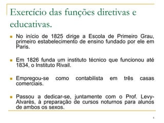 Exercício das funções diretivas e educativas.No início de 1825 dirige a Escola de Primeiro Grau, primeiro estabelecimento de ensino fundado por ele em Paris. Em 1826 funda um instituto técnico que funcionou até 1834, o Instituto Rivail.Empregou-se como contabilista em três casas comerciais. Passou a dedicar-se, juntamente com o Prof. Levy-Alvarès, à preparação de cursos noturnos para alunos de ambos os sexos.4