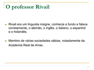 O professor RivailRivail era um linguista insigne, conhecia a fundo e falava corretamente, o alemão, o inglês, o italiano, o espanhol e o holandês. Membro de várias sociedades sábias, notadamente da Academia Real de Arras.5