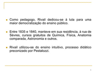 Como pedagogo, Rivail dedicou-se à luta para uma maior democratização do ensino público. Entre 1835 e 1840, manteve em sua residência, à rua de Sèvres, cursos gratuitos de Química, Física, Anatomia comparada, Astronomia e outros.Rivail utilizou-se do ensino intuitivo, processo didático preconizado por Pestalozzi. 6
