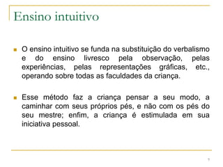 Ensino intuitivoO ensino intuitivo se funda na substituição do verbalismo e do ensino livresco pela observação, pelas experiências, pelas representações gráficas, etc., operando sobre todas as faculdades da criança.Esse método faz a criança pensar a seu modo, a caminhar com seus próprios pés, e não com os pés do seu mestre; enfim, a criança é estimulada em sua iniciativa pessoal.7