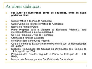 As obras didáticas.Foi autor de numerosas obras de educação, entre as quais podemos citar:Curso Prático e Teórico de Aritmética; Curso Completo Teórico e Prático de Aritmética; Escola de Primeiro Grau; Plano Proposto para a Melhoria da Educação Pública;); (obra mereceu destaque e prêmio nacional.). Os Três Primeiros Livros de Telêmaco; Gramática Francesa Clássica; Memória sobre a Instrução Pública; Qual o Sistema de Estudos mais em Harmonia com as Necessidades da Época?; Discurso Pronunciado por Ocasião da Distribuição dos Prêmios de 14 de agosto de 1834; Programa dos Estudos segundo o Plano de Instrução de H.L.D. Rivail; Manual dos Exames para os Certificados de Capacidade; 9