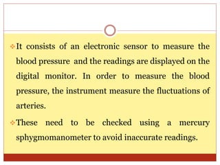 It consists of an electronic sensor to measure the
blood pressure and the readings are displayed on the
digital monitor. In order to measure the blood
pressure, the instrument measure the fluctuations of
arteries.
These need to be checked using a mercury
sphygmomanometer to avoid inaccurate readings.
 