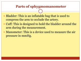Parts of sphygmomanometer
 Bladder: This is an inflatable bag that is used to
compress the arm to occlude the artery.
 Cuff: This is designed to hold the bladder around the
arm during the measurement.
 Manometer: This is a device used to measure the air
pressure in mmHg.
 