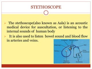 STETHOSCOPE
 The stethoscope(also known as Aala) is an acoustic
medical device for auscultation, or listening to the
internal sounds of human body
 It is also used to listen bowel sound and blood flow
in arteries and veins.
 