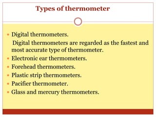 Types of thermometer
 Digital thermometers.
Digital thermometers are regarded as the fastest and
most accurate type of thermometer.
 Electronic ear thermometers.
 Forehead thermometers.
 Plastic strip thermometers.
 Pacifier thermometer.
 Glass and mercury thermometers.
 