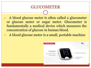 GLUCOMETER
 A blood glucose meter is often called a glucometer
or glucose meter or sugar meter. Glucometer is
fundamentally a medical device which measures the
concentration of glucose in human blood.
 A blood glucose meter is a small, portable machine
 