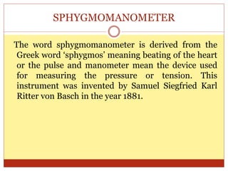 SPHYGMOMANOMETER
The word sphygmomanometer is derived from the
Greek word ‘sphygmos’ meaning beating of the heart
or the pulse and manometer mean the device used
for measuring the pressure or tension. This
instrument was invented by Samuel Siegfried Karl
Ritter von Basch in the year 1881.
 
