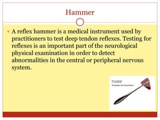 Hammer
 A reflex hammer is a medical instrument used by
practitioners to test deep tendon reflexes. Testing for
reflexes is an important part of the neurological
physical examination in order to detect
abnormalities in the central or peripheral nervous
system.
 
