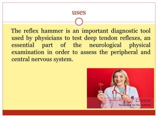uses
The reflex hammer is an important diagnostic tool
used by physicians to test deep tendon reflexes, an
essential part of the neurological physical
examination in order to assess the peripheral and
central nervous system.
 