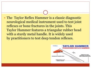  The Taylor Reflex Hammer is a classic diagnostic
neurological medical instrument used to test joint
reflexes or bone fractures in the joints. This
Taylor Hammer features a triangular rubber head
with a sturdy metal handle. It is widely used
by practitioners to test deep tendon reflexes.
 