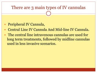 There are 3 main types of IV cannulas
 Peripheral IV Cannula,
 Central Line IV Cannula And Mid-line IV Cannula.
 The central line intravenous cannulas are used for
long term treatments, followed by midline cannulas
used in less invasive scenarios.
 