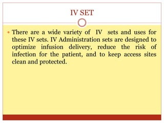 IV SET
 There are a wide variety of IV sets and uses for
these IV sets. IV Administration sets are designed to
optimize infusion delivery, reduce the risk of
infection for the patient, and to keep access sites
clean and protected.
 