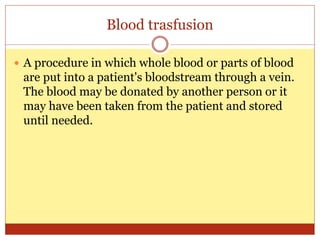 Blood trasfusion
 A procedure in which whole blood or parts of blood
are put into a patient's bloodstream through a vein.
The blood may be donated by another person or it
may have been taken from the patient and stored
until needed.
 
