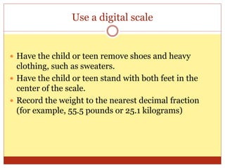 Use a digital scale
 Have the child or teen remove shoes and heavy
clothing, such as sweaters.
 Have the child or teen stand with both feet in the
center of the scale.
 Record the weight to the nearest decimal fraction
(for example, 55.5 pounds or 25.1 kilograms)
 