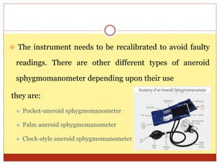  The instrument needs to be recalibrated to avoid faulty
readings. There are other different types of aneroid
sphygmomanometer depending upon their use
they are:
 Pocket-aneroid sphygmomanometer
 Palm aneroid sphygmomanometer
 Clock-style aneroid sphygmomanometer
 