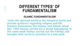 DIFFERENT TYPES OF
FUNDAMENTALISM
ISLAMIC FUNDAMENTALISM
Links the spiritual world to the temporal world and
provide guidance regarding religion and life
Islamist movements like Hamas and Islamic Jihad
Dec 1993 Hamas carried out a brutal kidnapping In
the same week Hamas carried out the killings and
brought their terrorist activities to a new peak
 