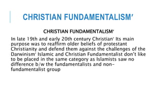 CHRISTIAN FUNDAMENTALISM
CHRISTIAN FUNDAMENTALISM
In late 19th and early 20th century Christian Its main
purpose was to reaffirm older beliefs of protestant
Christianity and defend them against the challenges of the
Darwinism Islamic and Christian Fundamentalist don’t like
to be placed in the same category as Islamists saw no
difference b/w the fundamentalists and non-
fundamentalist group
 