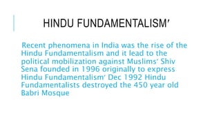 HINDU FUNDAMENTALISM
Recent phenomena in India was the rise of the
Hindu Fundamentalism and it lead to the
political mobilization against Muslims Shiv
Sena founded in 1996 originally to express
Hindu Fundamentalism Dec 1992 Hindu
Fundamentalists destroyed the 450 year old
Babri Mosque
 