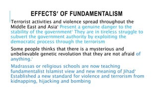 EFFECTS OF FUNDAMENTALISM
Terrorist activities and violence spread throughout the
Middle East and Asia Present a genuine danger to the
stability of the government They are in tireless struggle to
subvert the government authority by exploiting the
democratic process through the terrorism
Some people thinks that there is a mysterious and
unbelievable genetic revolution that they are not afraid of
anything.
Madrassas or religious schools are now teaching
fundamentalist Islamist view and new meaning of Jihad
Established a new standard for violence and terrorism from
kidnapping, hijacking and bombing
 