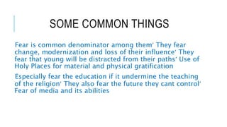 SOME COMMON THINGS
Fear is common denominator among them They fear
change, modernization and loss of their influence They
fear that young will be distracted from their paths Use of
Holy Places for material and physical gratification
Especially fear the education if it undermine the teaching
of the religion They also fear the future they cant control
Fear of media and its abilities
 