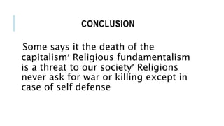 CONCLUSION
Some says it the death of the
capitalism Religious fundamentalism
is a threat to our society Religions
never ask for war or killing except in
case of self defense
 