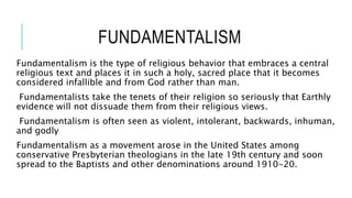 FUNDAMENTALISM
Fundamentalism is the type of religious behavior that embraces a central
religious text and places it in such a holy, sacred place that it becomes
considered infallible and from God rather than man.
Fundamentalists take the tenets of their religion so seriously that Earthly
evidence will not dissuade them from their religious views.
Fundamentalism is often seen as violent, intolerant, backwards, inhuman,
and godly
Fundamentalism as a movement arose in the United States among
conservative Presbyterian theologians in the late 19th century and soon
spread to the Baptists and other denominations around 1910-20.
 