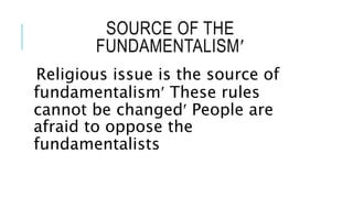 SOURCE OF THE
FUNDAMENTALISM
Religious issue is the source of
fundamentalism These rules
cannot be changed People are
afraid to oppose the
fundamentalists
 