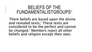 BELIEFS OF THE
FUNDAMENTALISTGROUPS
There beliefs are based upon the divine
and revealed texts, These texts are
considered to be the perfect and cannot
be changed. Members reject all other
beliefs and religion except their own.
 