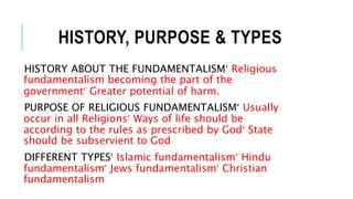HISTORY, PURPOSE & TYPES
HISTORY ABOUT THE FUNDAMENTALISM Religious
fundamentalism becoming the part of the
government Greater potential of harm.
PURPOSE OF RELIGIOUS FUNDAMENTALISM Usually
occur in all Religions Ways of life should be
according to the rules as prescribed by God State
should be subservient to God
DIFFERENT TYPES Islamic fundamentalism Hindu
fundamentalism Jews fundamentalism Christian
fundamentalism
 