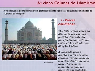 A vida religiosa do muçulmano tem práticas bastante rigorosas, as quais são chamadas de “Colunas da Religião”.  As cinco Colunas do Islamismo 1 -  Preces cotidianas  :   São feitas cinco vezes ao dia, cada vez em uma posição diferente (de pé, ajoelhado, rosto no chão, etc), e virados em direção à Meca.  A chamada para a oração é feita por uma corneta, denominada de muezim, dentro de uma torre chamada de minarete, a qual faz parte de um santuário ou lugar público de adoração conhecido como mesquita.   workforall.net  
