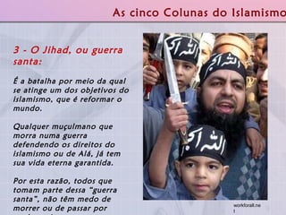 3 - O Jihad, ou guerra santa:   É a batalha por meio da qual se atinge um dos objetivos do islamismo, que é reformar o mundo.  Qualquer muçulmano que morra numa guerra defendendo os direitos do islamismo ou de Alá, já tem sua vida eterna garantida.  Por esta razão, todos que tomam parte dessa “guerra santa”, não têm medo de morrer ou de passar por nenhum risco.  As cinco Colunas do Islamismo workforall.net  
