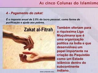 4 - Pagamento do zakat :   É o imposto anual de 2.5% do lucro pessoal, como forma de purificação e ajuda aos pobres.  As cinco Colunas do Islamismo Também ofertam para a riquíssima Liga Muçulmana que é uma organização política na Índia e que desenvolveu um papel importante na criação do Paquistão como um Estado islâmico dentro do subcontinente indiano.  www.uniaonet.com  